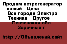 Продам ветрогенератор новый › Цена ­ 25 000 - Все города Электро-Техника » Другое   . Пензенская обл.,Заречный г.